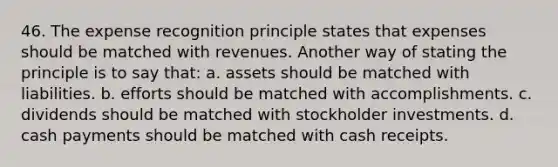 46. The expense recognition principle states that expenses should be matched with revenues. Another way of stating the principle is to say that: a. assets should be matched with liabilities. b. efforts should be matched with accomplishments. c. dividends should be matched with stockholder investments. d. cash payments should be matched with cash receipts.