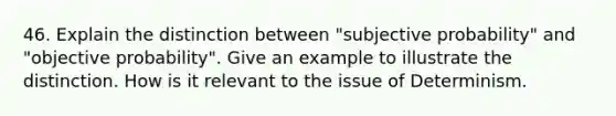 46. Explain the distinction between "subjective probability" and "objective probability". Give an example to illustrate the distinction. How is it relevant to the issue of Determinism.