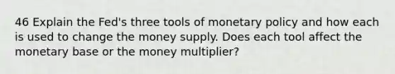 46 Explain the Fed's three tools of <a href='https://www.questionai.com/knowledge/kEE0G7Llsx-monetary-policy' class='anchor-knowledge'>monetary policy</a> and how each is used to change the money supply. Does each tool affect the monetary base or the money multiplier?