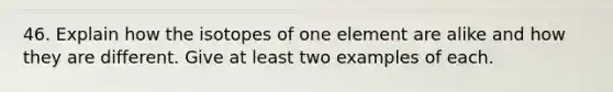 46. Explain how the isotopes of one element are alike and how they are different. Give at least two examples of each.