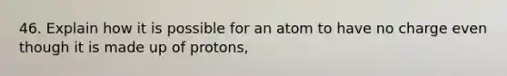 46. Explain how it is possible for an atom to have no charge even though it is made up of protons,