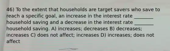 46) To the extent that households are target savers who save to reach a specific goal, an increase in the interest rate ________ household saving and a decrease in the interest rate ________ household saving. A) increases; decreases B) decreases; increases C) does not affect; increases D) increases; does not affect