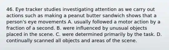 46. Eye tracker studies investigating attention as we carry out actions such as making a peanut butter sandwich shows that a person's eye movements A. usually followed a motor action by a fraction of a second. B. were influenced by unusual objects placed in the scene. C. were determined primarily by the task. D. continually scanned all objects and areas of the scene.