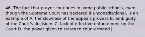 46. The fact that prayer continues in some public schools, even though the Supreme Court has declared it unconstitutional, is an example of A. the slowness of the appeals process B. ambiguity of the Court's decisions C. lack of effective enforcement by the Court D. the power given to states to countermand j