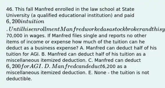 46. This fall Manfred enrolled in the law school at State University (a qualified educational institution) and paid 6,200 in tuition. Until his enrollment Manfred worked as a stock broker and this year he reports70,000 in wages. If Manfred files single and reports no other items of income or expense how much of the tuition can he deduct as a business expense? A. Manfred can deduct half of his tuition for AGI. B. Manfred can deduct half of his tuition as a miscellaneous itemized deduction. C. Manfred can deduct 6,200 for AGI. D. Manfred can deduct6,200 as a miscellaneous itemized deduction. E. None - the tuition is not deductible.