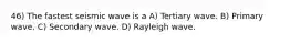 46) The fastest seismic wave is a A) Tertiary wave. B) Primary wave. C) Secondary wave. D) Rayleigh wave.