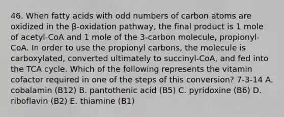 46. When fatty acids with odd numbers of carbon atoms are oxidized in the β-oxidation pathway, the final product is 1 mole of acetyl-CoA and 1 mole of the 3-carbon molecule, propionyl-CoA. In order to use the propionyl carbons, the molecule is carboxylated, converted ultimately to succinyl-CoA, and fed into the TCA cycle. Which of the following represents the vitamin cofactor required in one of the steps of this conversion? 7-3-14 A. cobalamin (B12) B. pantothenic acid (B5) C. pyridoxine (B6) D. riboflavin (B2) E. thiamine (B1)