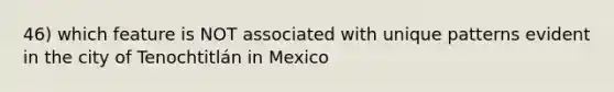 46) which feature is NOT associated with unique patterns evident in the city of Tenochtitlán in Mexico