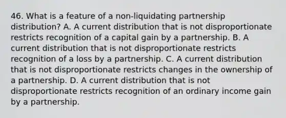 46. What is a feature of a non-liquidating partnership distribution? A. A current distribution that is not disproportionate restricts recognition of a capital gain by a partnership. B. A current distribution that is not disproportionate restricts recognition of a loss by a partnership. C. A current distribution that is not disproportionate restricts changes in the ownership of a partnership. D. A current distribution that is not disproportionate restricts recognition of an ordinary income gain by a partnership.