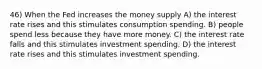 46) When the Fed increases the money supply A) the interest rate rises and this stimulates consumption spending. B) people spend less because they have more money. C) the interest rate falls and this stimulates investment spending. D) the interest rate rises and this stimulates investment spending.