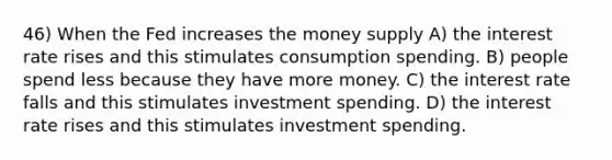 46) When the Fed increases the money supply A) the interest rate rises and this stimulates consumption spending. B) people spend less because they have more money. C) the interest rate falls and this stimulates investment spending. D) the interest rate rises and this stimulates investment spending.