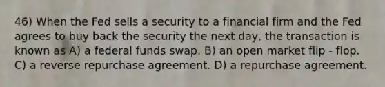 46) When the Fed sells a security to a financial firm and the Fed agrees to buy back the security the next day, the transaction is known as A) a federal funds swap. B) an open market flip - flop. C) a reverse repurchase agreement. D) a repurchase agreement.