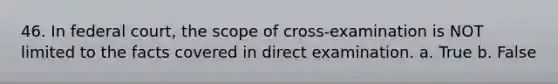 46. In federal court, the scope of cross-examination is NOT limited to the facts covered in direct examination. a. True b. False