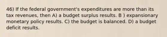 46) If the federal government's expenditures are more than its tax revenues, then A) a budget surplus results. B ) expansionary monetary policy results. C) the budget is balanced. D) a budget deficit results.