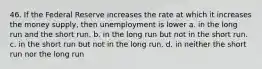 46. If the Federal Reserve increases the rate at which it increases the money supply, then unemployment is lower a. in the long run and the short run. b. in the long run but not in the short run. c. in the short run but not in the long run. d. in neither the short run nor the long run