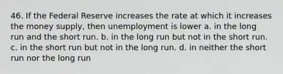 46. If the Federal Reserve increases the rate at which it increases the money supply, then unemployment is lower a. in the long run and the short run. b. in the long run but not in the short run. c. in the short run but not in the long run. d. in neither the short run nor the long run