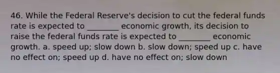 46. While the Federal Reserve's decision to cut the federal funds rate is expected to ________ economic growth, its decision to raise the federal funds rate is expected to ________ economic growth. a. speed up; slow down b. slow down; speed up c. have no effect on; speed up d. have no effect on; slow down