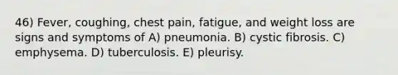 46) Fever, coughing, chest pain, fatigue, and weight loss are signs and symptoms of A) pneumonia. B) cystic fibrosis. C) emphysema. D) tuberculosis. E) pleurisy.