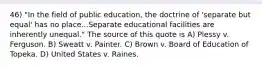 46) "In the field of public education, the doctrine of 'separate but equal' has no place...Separate educational facilities are inherently unequal." The source of this quote is A) Plessy v. Ferguson. B) Sweatt v. Painter. C) Brown v. Board of Education of Topeka. D) United States v. Raines.