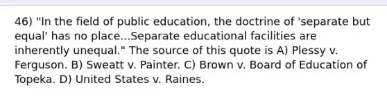 46) "In the field of public education, the doctrine of 'separate but equal' has no place...Separate educational facilities are inherently unequal." The source of this quote is A) Plessy v. Ferguson. B) Sweatt v. Painter. C) Brown v. Board of Education of Topeka. D) United States v. Raines.