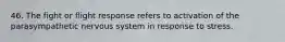 46. The fight or flight response refers to activation of the parasympathetic nervous system in response to stress.