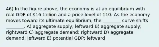 46) In the figure above, the economy is at an equilibrium with real GDP of 16 trillion and a price level of 110. As the economy moves toward its ultimate equilibrium, the ________ curve shifts ________. A) aggregate supply; leftward B) aggregate supply; rightward C) aggregate demand; rightward D) aggregate demand; leftward E) potential GDP; leftward