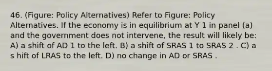 46. (Figure: Policy Alternatives) Refer to Figure: Policy Alternatives. If the economy is in equilibrium at Y 1 in panel (a) and the government does not intervene, the result will likely be: A) a shift of AD 1 to the left. B) a shift of SRAS 1 to SRAS 2 . C) a s hift of LRAS to the left. D) no change in AD or SRAS .