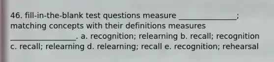 46. fill-in-the-blank test questions measure _______________; matching concepts with their definitions measures _________________. a. recognition; relearning b. recall; recognition c. recall; relearning d. relearning; recall e. recognition; rehearsal