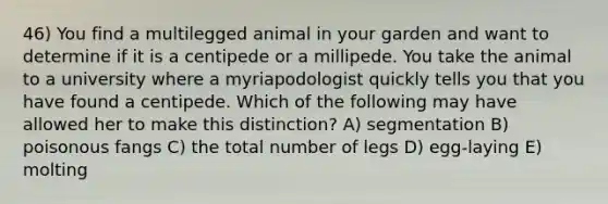 46) You find a multilegged animal in your garden and want to determine if it is a centipede or a millipede. You take the animal to a university where a myriapodologist quickly tells you that you have found a centipede. Which of the following may have allowed her to make this distinction? A) segmentation B) poisonous fangs C) the total number of legs D) egg-laying E) molting