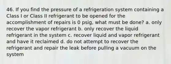 46. If you find the pressure of a refrigeration system containing a Class I or Class II refrigerant to be opened for the accomplishment of repairs is 0 psig, what must be done? a. only recover the vapor refrigerant b. only recover the liquid refrigerant in the system c. recover liquid and vapor refrigerant and have it reclaimed d. do not attempt to recover the refrigerant and repair the leak before pulling a vacuum on the system