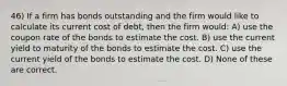 46) If a firm has bonds outstanding and the firm would like to calculate its current cost of debt, then the firm would: A) use the coupon rate of the bonds to estimate the cost. B) use the current yield to maturity of the bonds to estimate the cost. C) use the current yield of the bonds to estimate the cost. D) None of these are correct.