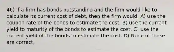 46) If a firm has bonds outstanding and the firm would like to calculate its current cost of debt, then the firm would: A) use the coupon rate of the bonds to estimate the cost. B) use the current yield to maturity of the bonds to estimate the cost. C) use the current yield of the bonds to estimate the cost. D) None of these are correct.