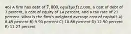 46) A firm has debt of 7,000, equity of12,000, a cost of debt of 7 percent, a cost of equity of 14 percent, and a tax rate of 21 percent. What is the firm's weighted average cost of capital? A) 8.45 percent B) 9.90 percent C) 10.88 percent D) 12.50 percent E) 11.27 percent