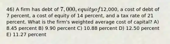 46) A firm has debt of 7,000, equity of12,000, a cost of debt of 7 percent, a cost of equity of 14 percent, and a tax rate of 21 percent. What is the firm's <a href='https://www.questionai.com/knowledge/koL1NUNNcJ-weighted-average' class='anchor-knowledge'>weighted average</a> cost of capital? A) 8.45 percent B) 9.90 percent C) 10.88 percent D) 12.50 percent E) 11.27 percent