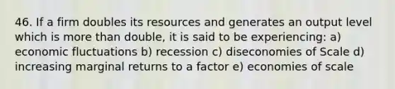 46. If a firm doubles its resources and generates an output level which is more than double, it is said to be experiencing: a) economic fluctuations b) recession c) diseconomies of Scale d) increasing marginal returns to a factor e) economies of scale