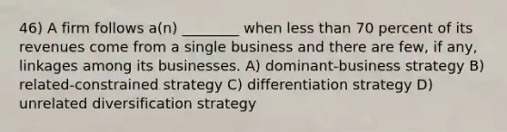 46) A firm follows a(n) ________ when <a href='https://www.questionai.com/knowledge/k7BtlYpAMX-less-than' class='anchor-knowledge'>less than</a> 70 percent of its revenues come from a single business and there are few, if any, linkages among its businesses. A) dominant-business strategy B) related-constrained strategy C) differentiation strategy D) unrelated diversification strategy