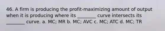 46. A firm is producing the profit-maximizing amount of output when it is producing where its ________ curve intersects its ________ curve. a. MC; MR b. MC; AVC c. MC; ATC d. MC; TR