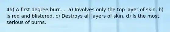 46) A first degree burn.... a) Involves only the top layer of skin. b) Is red and blistered. c) Destroys all layers of skin. d) Is the most serious of burns.