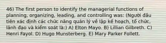 46) The first person to identify the managerial functions of planning, organizing, leading, and controlling was: (Người đầu tiên xác định các chức năng quản lý về lập kế hoạch, tổ chức, lãnh đạo và kiểm soát là:) A) Elton Mayo. B) Lillian Gilbreth. C) Henri Fayol. D) Hugo Munsterberg. E) Mary Parker Follett.