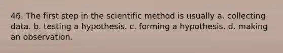 46. The first step in <a href='https://www.questionai.com/knowledge/koXrTCHtT5-the-scientific-method' class='anchor-knowledge'>the scientific method</a> is usually a. collecting data. b. testing a hypothesis. c. forming a hypothesis. d. making an observation.