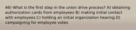 46) What is the first step in the union drive process? A) obtaining authorization cards from employees B) making initial contact with employees C) holding an initial organization hearing D) campaigning for employee votes