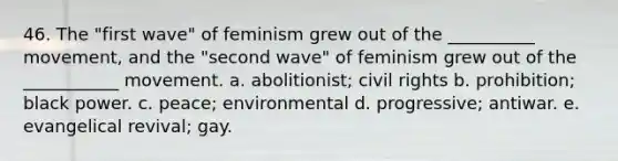 46. The "first wave" of feminism grew out of the __________ movement, and the "second wave" of feminism grew out of the ___________ movement. a. abolitionist; civil rights b. prohibition; black power. c. peace; environmental d. progressive; antiwar. e. evangelical revival; gay.