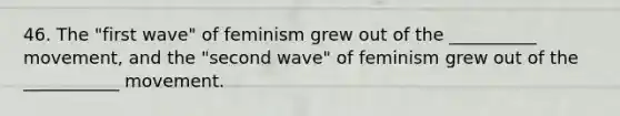 46. The "first wave" of feminism grew out of the __________ movement, and the "second wave" of feminism grew out of the ___________ movement.