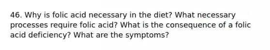 46. Why is folic acid necessary in the diet? What necessary processes require folic acid? What is the consequence of a folic acid deficiency? What are the symptoms?