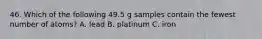 46. Which of the following 49.5 g samples contain the fewest number of atoms? A. lead B. platinum C. iron