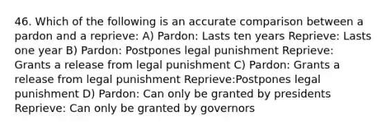 46. Which of the following is an accurate comparison between a pardon and a reprieve: A) Pardon: Lasts ten years Reprieve: Lasts one year B) Pardon: Postpones legal punishment Reprieve: Grants a release from legal punishment C) Pardon: Grants a release from legal punishment Reprieve:Postpones legal punishment D) Pardon: Can only be granted by presidents Reprieve: Can only be granted by governors