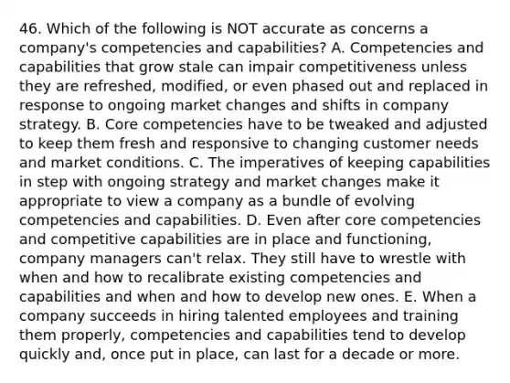 46. Which of the following is NOT accurate as concerns a company's competencies and capabilities? A. Competencies and capabilities that grow stale can impair competitiveness unless they are refreshed, modified, or even phased out and replaced in response to ongoing market changes and shifts in company strategy. B. Core competencies have to be tweaked and adjusted to keep them fresh and responsive to changing customer needs and market conditions. C. The imperatives of keeping capabilities in step with ongoing strategy and market changes make it appropriate to view a company as a bundle of evolving competencies and capabilities. D. Even after core competencies and competitive capabilities are in place and functioning, company managers can't relax. They still have to wrestle with when and how to recalibrate existing competencies and capabilities and when and how to develop new ones. E. When a company succeeds in hiring talented employees and training them properly, competencies and capabilities tend to develop quickly and, once put in place, can last for a decade or more.