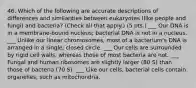 46. Which of the following are accurate descriptions of differences and similarities between eukaryotes (like people and fungi) and bacteria? (Check all that apply.) (5 pts.) ___ Our DNA is in a membrane-bound nucleus; bacterial DNA is not in a nucleus. ___ Unlike our linear chromosomes, most of a bacterium's DNA is arranged in a single, closed circle. ___ Our cells are surrounded by rigid cell walls, whereas those of most bacteria are not. ___ Fungal and human ribosomes are slightly larger (80 S) than those of bacteria (70 S). ___ Like our cells, bacterial cells contain organelles, such as mitochondria.