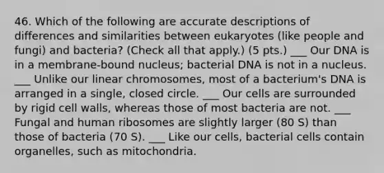 46. Which of the following are accurate descriptions of differences and similarities between eukaryotes (like people and fungi) and bacteria? (Check all that apply.) (5 pts.) ___ Our DNA is in a membrane-bound nucleus; bacterial DNA is not in a nucleus. ___ Unlike our linear chromosomes, most of a bacterium's DNA is arranged in a single, closed circle. ___ Our cells are surrounded by rigid cell walls, whereas those of most bacteria are not. ___ Fungal and human ribosomes are slightly larger (80 S) than those of bacteria (70 S). ___ Like our cells, bacterial cells contain organelles, such as mitochondria.