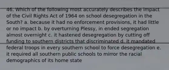 46. Which of the following most accurately describes the impact of the Civil Rights Act of 1964 on school desegregation in the South? a. because it had no enforcement provisions, it had little or no impact b. by overturning Plessy, in ended segregation almost overnight c. it hastened desegregation by cutting off funding to southern districts that discriminated d. it mandated federal troops in every southern school to force desegregation e. it required all southern public schools to mirror the racial demographics of its home state